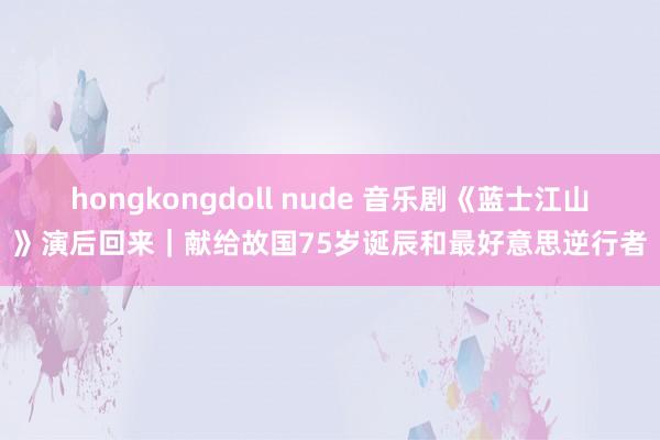 hongkongdoll nude 音乐剧《蓝士江山》演后回来｜献给故国75岁诞辰和最好意思逆行者