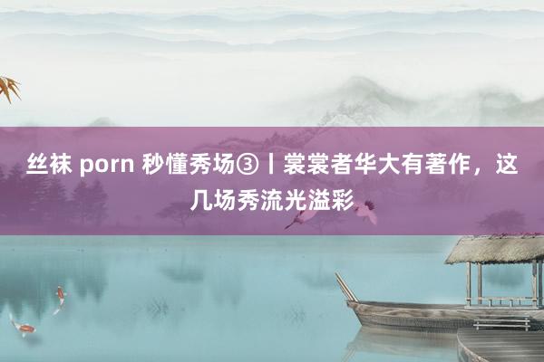 丝袜 porn 秒懂秀场③丨裳裳者华大有著作，这几场秀流光溢彩