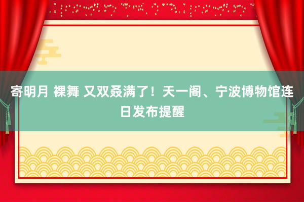 寄明月 裸舞 又双叒满了！天一阁、宁波博物馆连日发布提醒