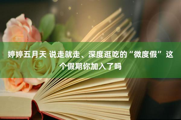 婷婷五月天 说走就走、深度逛吃的“微度假” 这个假期你加入了吗