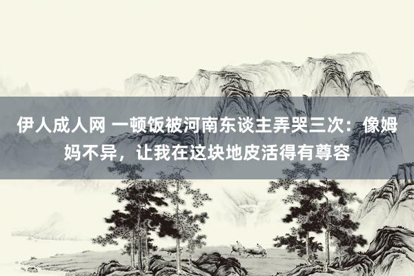 伊人成人网 一顿饭被河南东谈主弄哭三次：像姆妈不异，让我在这块地皮活得有尊容