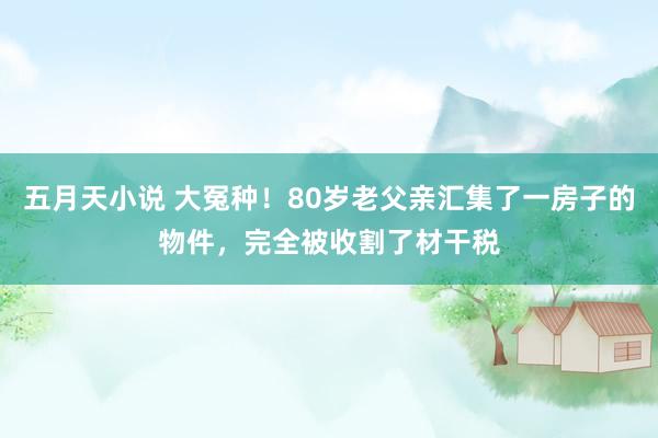 五月天小说 大冤种！80岁老父亲汇集了一房子的物件，完全被收割了材干税