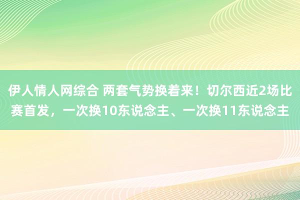 伊人情人网综合 两套气势换着来！切尔西近2场比赛首发，一次换10东说念主、一次换11东说念主