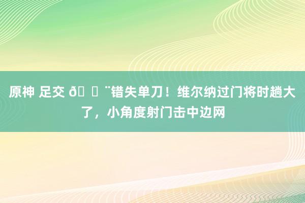 原神 足交 😨错失单刀！维尔纳过门将时趟大了，小角度射门击中边网