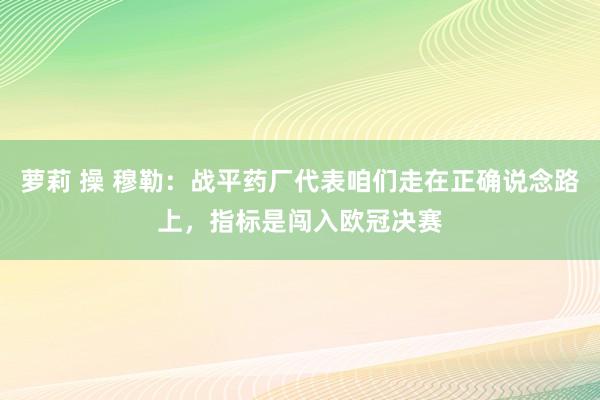 萝莉 操 穆勒：战平药厂代表咱们走在正确说念路上，指标是闯入欧冠决赛