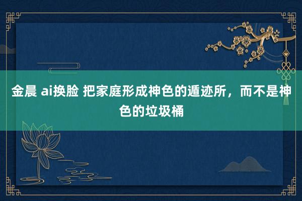 金晨 ai换脸 把家庭形成神色的遁迹所，而不是神色的垃圾桶