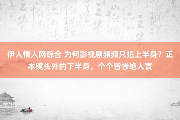 伊人情人网综合 为何影视剧频频只拍上半身？正本镜头外的下半身，个个皆惨绝人寰