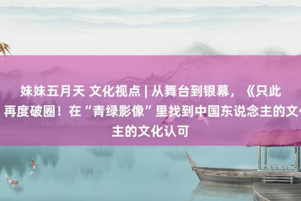 妹妹五月天 文化视点 | 从舞台到银幕，《只此青绿》再度破圈！在“青绿影像”里找到中国东说念主的文化认可