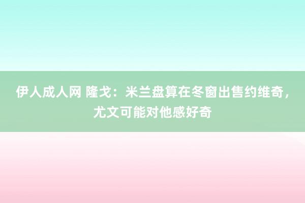 伊人成人网 隆戈：米兰盘算在冬窗出售约维奇，尤文可能对他感好奇