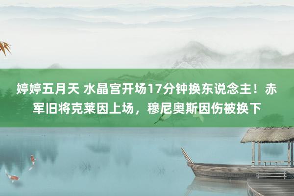 婷婷五月天 水晶宫开场17分钟换东说念主！赤军旧将克莱因上场，穆尼奥斯因伤被换下