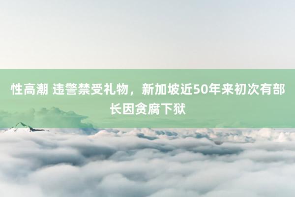 性高潮 违警禁受礼物，新加坡近50年来初次有部长因贪腐下狱