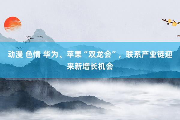 动漫 色情 华为、苹果“双龙会”，联系产业链迎来新增长机会