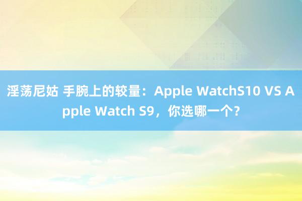 淫荡尼姑 手腕上的较量：Apple WatchS10 VS Apple Watch S9，你选哪一个？