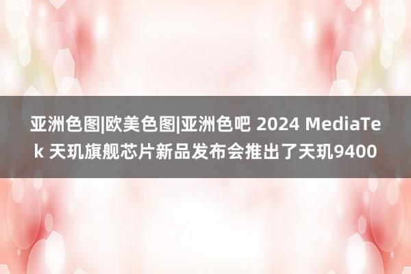 亚洲色图|欧美色图|亚洲色吧 2024 MediaTek 天玑旗舰芯片新品发布会推出了天玑9400