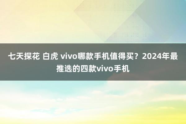 七天探花 白虎 vivo哪款手机值得买？2024年最推选的四款vivo手机