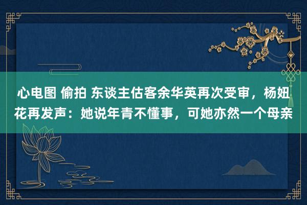 心电图 偷拍 东谈主估客余华英再次受审，杨妞花再发声：她说年青不懂事，可她亦然一个母亲