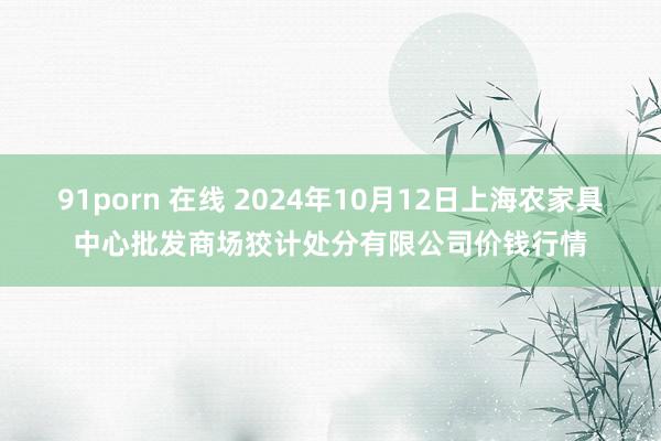 91porn 在线 2024年10月12日上海农家具中心批发商场狡计处分有限公司价钱行情