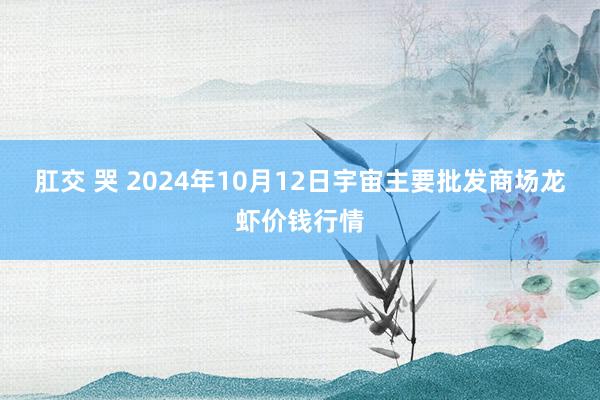 肛交 哭 2024年10月12日宇宙主要批发商场龙虾价钱行情