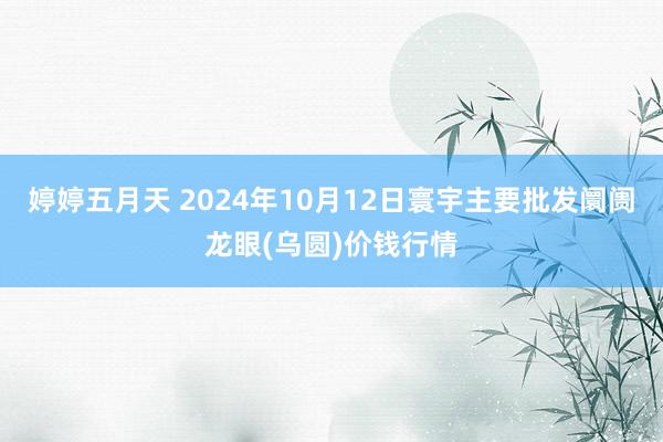 婷婷五月天 2024年10月12日寰宇主要批发阛阓龙眼(乌圆)价钱行情