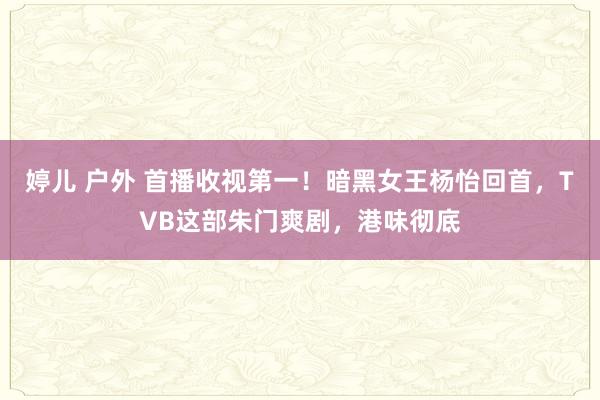 婷儿 户外 首播收视第一！暗黑女王杨怡回首，TVB这部朱门爽剧，港味彻底