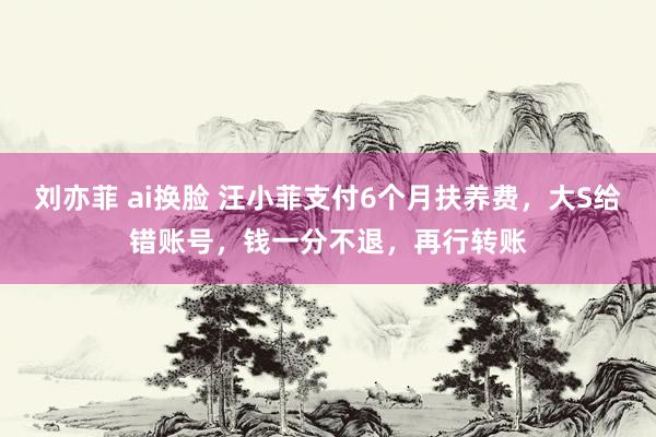 刘亦菲 ai换脸 汪小菲支付6个月扶养费，大S给错账号，钱一分不退，再行转账