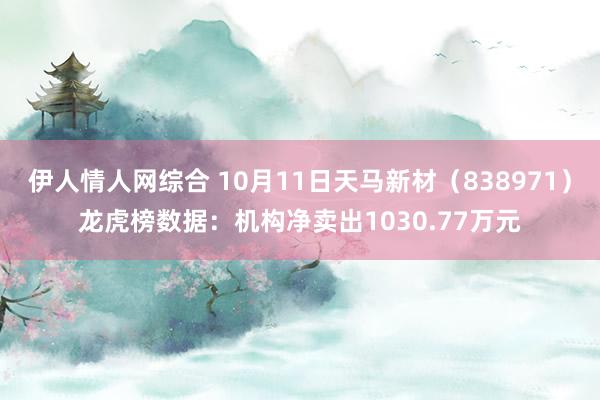 伊人情人网综合 10月11日天马新材（838971）龙虎榜数据：机构净卖出1030.77万元