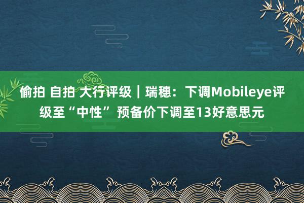 偷拍 自拍 大行评级｜瑞穗：下调Mobileye评级至“中性” 预备价下调至13好意思元