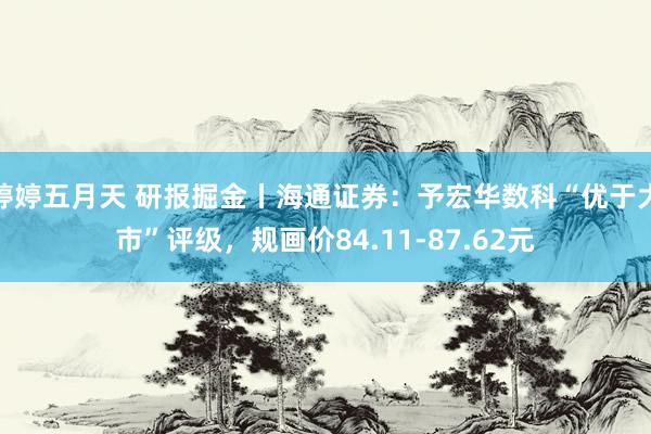 婷婷五月天 研报掘金丨海通证券：予宏华数科“优于大市”评级，规画价84.11-87.62元