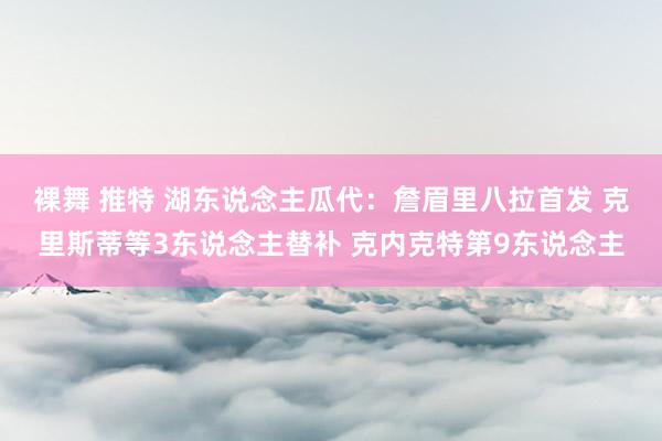 裸舞 推特 湖东说念主瓜代：詹眉里八拉首发 克里斯蒂等3东说念主替补 克内克特第9东说念主