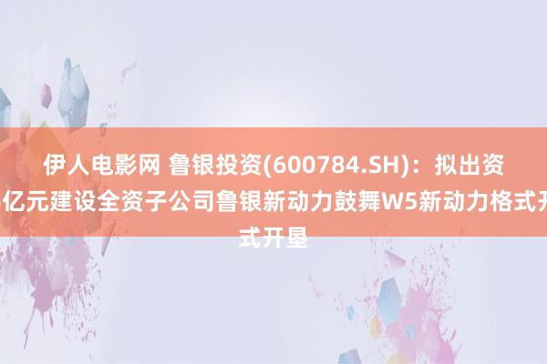 伊人电影网 鲁银投资(600784.SH)：拟出资2.6亿元建设全资子公司鲁银新动力鼓舞W5新动力格式开垦