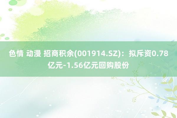 色情 动漫 招商积余(001914.SZ)：拟斥资0.78亿元-1.56亿元回购股份