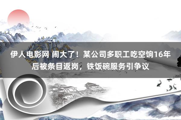 伊人电影网 闹大了！某公司多职工吃空饷16年后被条目返岗，铁饭碗服务引争议