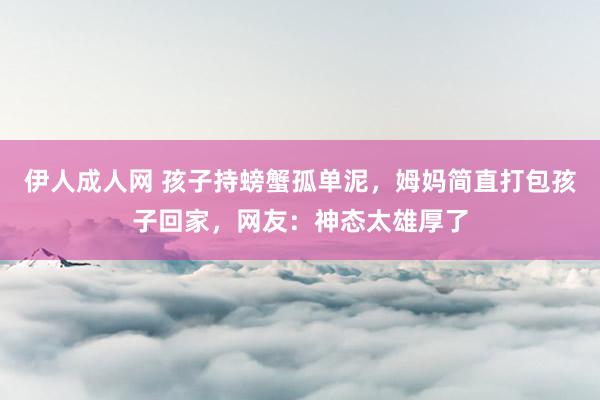 伊人成人网 孩子持螃蟹孤单泥，姆妈简直打包孩子回家，网友：神态太雄厚了