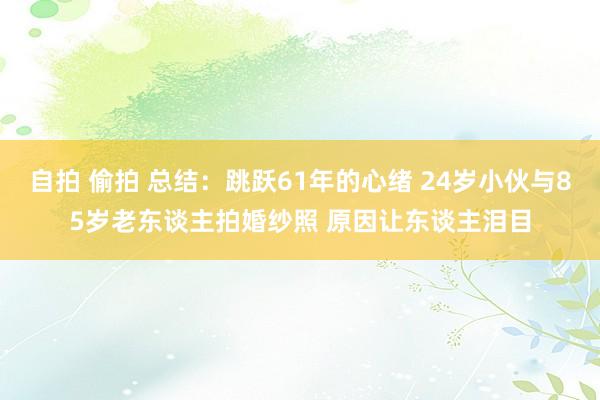 自拍 偷拍 总结：跳跃61年的心绪 24岁小伙与85岁老东谈主拍婚纱照 原因让东谈主泪目