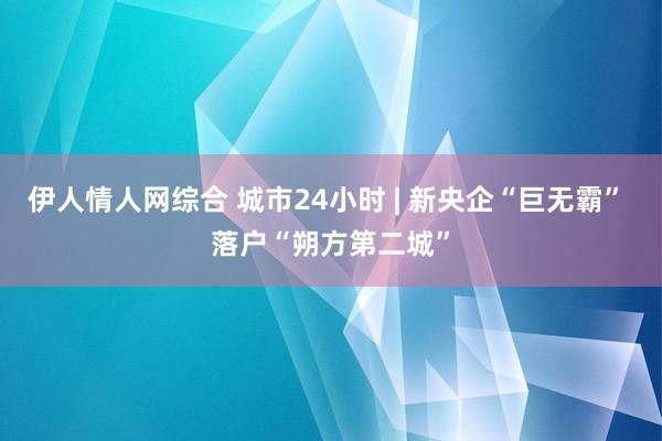 伊人情人网综合 城市24小时 | 新央企“巨无霸” 落户“朔方第二城”