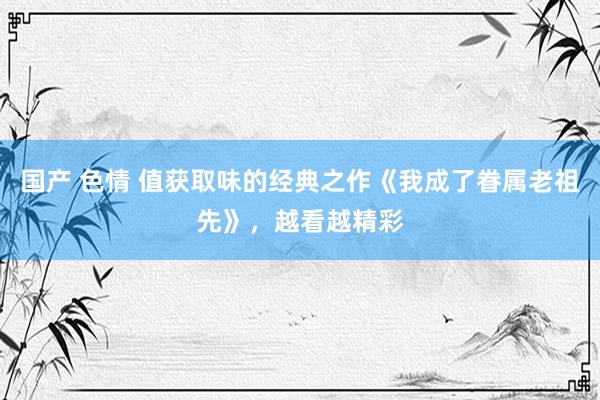 国产 色情 值获取味的经典之作《我成了眷属老祖先》，越看越精彩