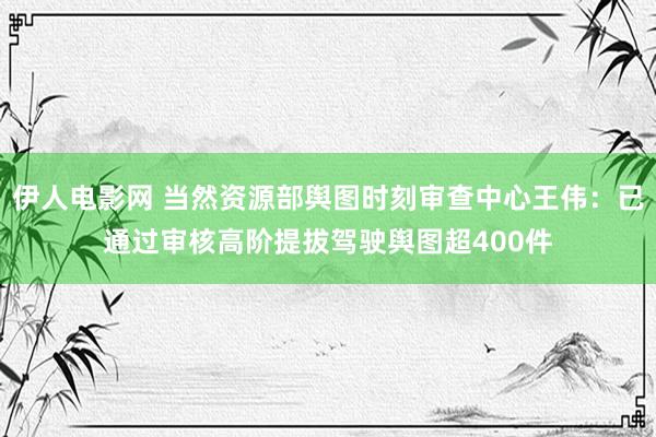 伊人电影网 当然资源部舆图时刻审查中心王伟：已通过审核高阶提拔驾驶舆图超400件