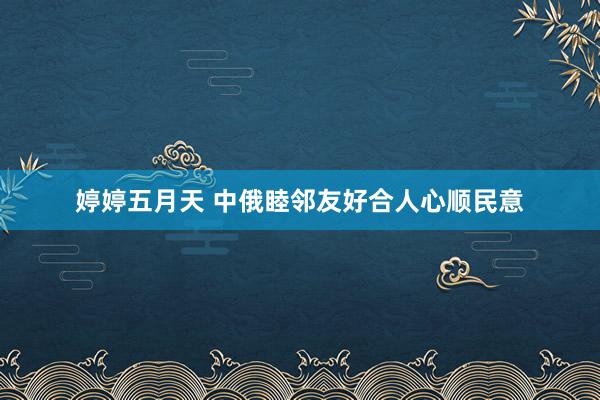 婷婷五月天 中俄睦邻友好合人心顺民意