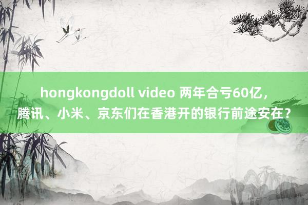 hongkongdoll video 两年合亏60亿，腾讯、小米、京东们在香港开的银行前途安在？