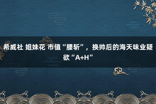 希威社 姐妹花 市值“腰斩”，换帅后的海天味业疑欲“A+H”