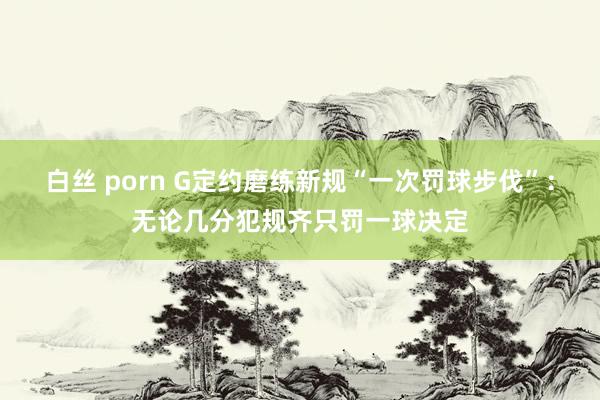 白丝 porn G定约磨练新规“一次罚球步伐”：无论几分犯规齐只罚一球决定