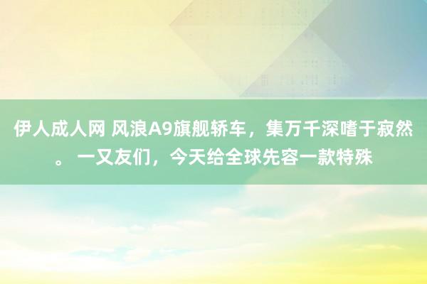 伊人成人网 风浪A9旗舰轿车，集万千深嗜于寂然。 一又友们，今天给全球先容一款特殊