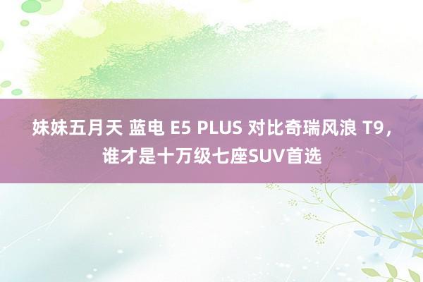 妹妹五月天 蓝电 E5 PLUS 对比奇瑞风浪 T9，谁才是十万级七座SUV首选