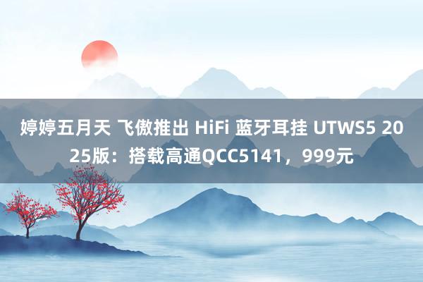 婷婷五月天 飞傲推出 HiFi 蓝牙耳挂 UTWS5 2025版：搭载高通QCC5141，999元