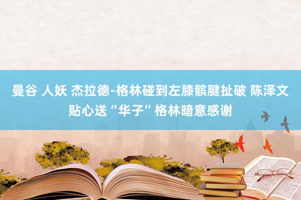 曼谷 人妖 杰拉德-格林碰到左膝髌腱扯破 陈泽文贴心送“华子”格林暗意感谢