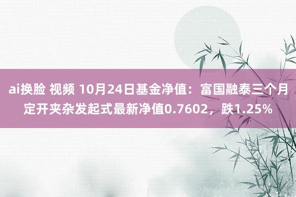 ai换脸 视频 10月24日基金净值：富国融泰三个月定开夹杂发起式最新净值0.7602，跌1.25%