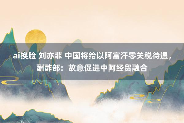 ai换脸 刘亦菲 中国将给以阿富汗零关税待遇，酬酢部：故意促进中阿经贸融合