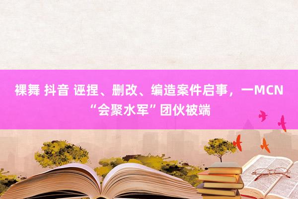 裸舞 抖音 诬捏、删改、编造案件启事，一MCN“会聚水军”团伙被端