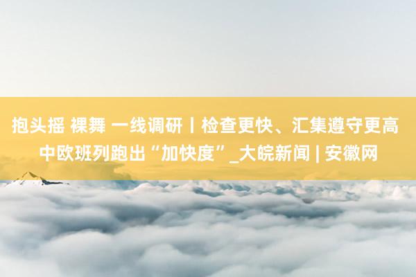 抱头摇 裸舞 一线调研丨检查更快、汇集遵守更高 中欧班列跑出“加快度”_大皖新闻 | 安徽网