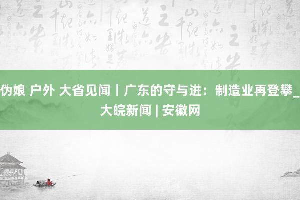 伪娘 户外 大省见闻丨广东的守与进：制造业再登攀_大皖新闻 | 安徽网